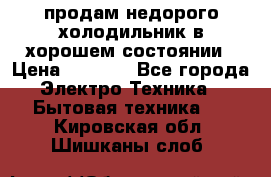продам недорого холодильник в хорошем состоянии › Цена ­ 8 000 - Все города Электро-Техника » Бытовая техника   . Кировская обл.,Шишканы слоб.
